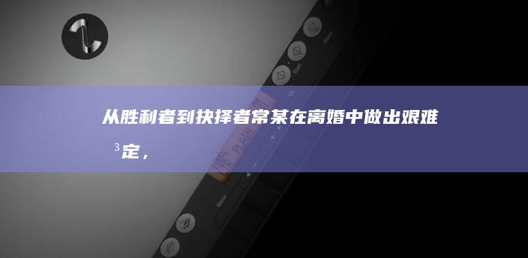 从胜利者到抉择者：常某在离婚中做出艰难决定，将母亲抚养权移交妻子