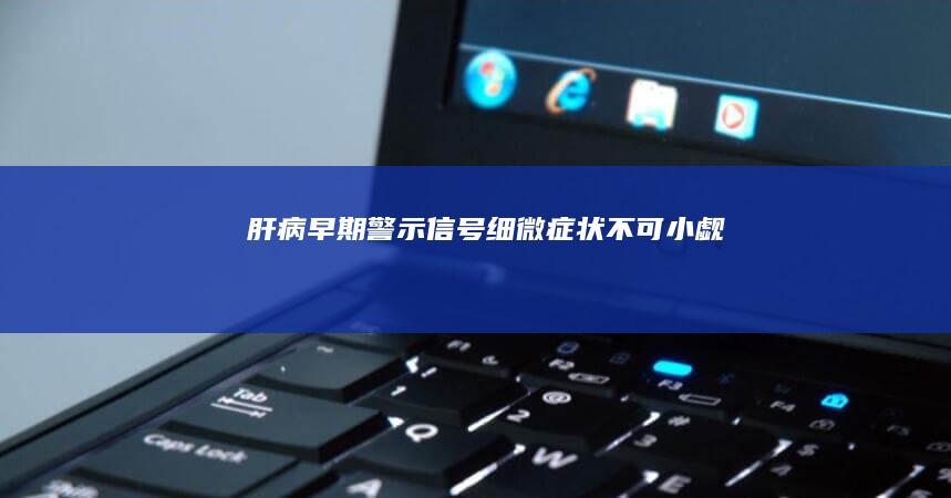 肝病早期警示信号：细微症状不可小觑