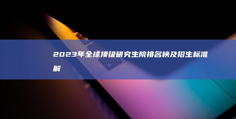 2023年全球顶级研究生院排名榜及招生标准解析